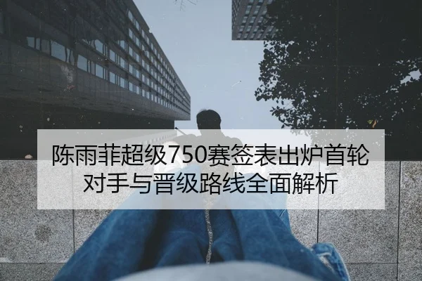 陈雨菲超级750赛签表出炉首轮对手与晋级路线全面解析
